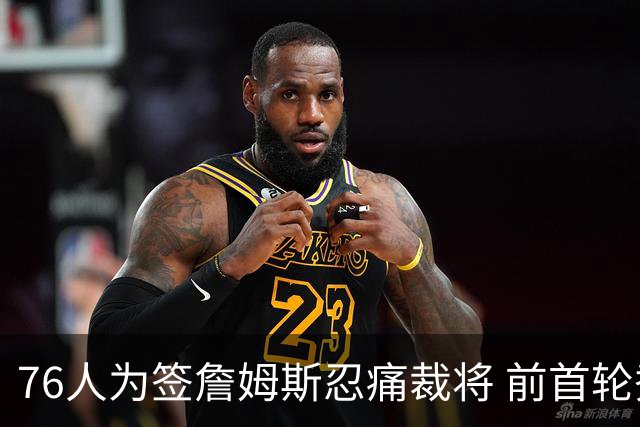 76人为签詹姆斯忍痛裁将 前首轮秀特里让路 波普买断后也要来